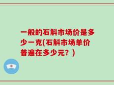 一般的石斛市场价是多少一克(石斛市场单价普遍在多少元？)