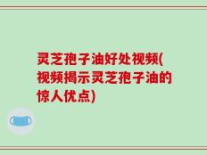 灵芝孢子油好处视频(视频揭示灵芝孢子油的惊人优点)