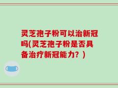 灵芝孢子粉可以治新冠吗(灵芝孢子粉是否具备治疗新冠能力？)