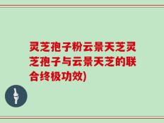 灵芝孢子粉云景天芝灵芝孢子与云景天芝的联合终极功效)