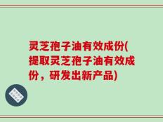 灵芝孢子油有效成份(提取灵芝孢子油有效成份，研发出新产品)