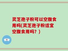 灵芝孢子粉可以空腹食用吗(灵芝孢子粉适宜空腹食用吗？)