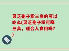 灵芝孢子粉三高的可以吃么(灵芝孢子粉可降三高，适合人食用吗？)