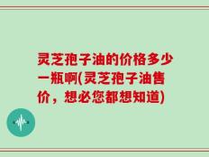 灵芝孢子油的价格多少一瓶啊(灵芝孢子油售价，想必您都想知道)