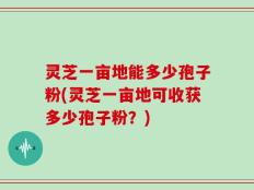 灵芝一亩地能多少孢子粉(灵芝一亩地可收获多少孢子粉？)