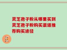 灵芝孢子粉从哪里买到灵芝孢子粉购买渠道推荐购买途径