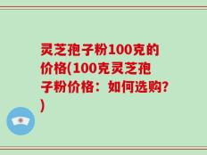 灵芝孢子粉100克的价格(100克灵芝孢子粉价格：如何选购？)