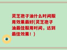 灵芝孢子油什么时间服用效果最好(灵芝孢子油最佳服用时间，达到最佳效果！)