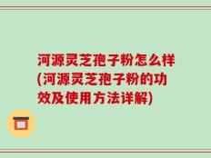河源灵芝孢子粉怎么样(河源灵芝孢子粉的功效及使用方法详解)
