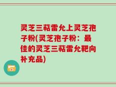 灵芝三萜雷允上灵芝孢子粉(灵芝孢子粉：最佳的灵芝三萜雷允靶向补充品)