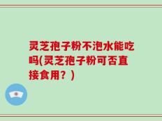 灵芝孢子粉不泡水能吃吗(灵芝孢子粉可否直接食用？)