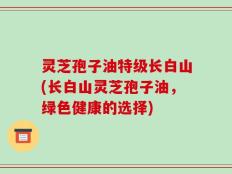灵芝孢子油特级长白山(长白山灵芝孢子油，绿色健康的选择)