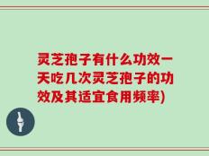 灵芝孢子有什么功效一天吃几次灵芝孢子的功效及其适宜食用频率)