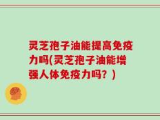 灵芝孢子油能提高免疫力吗(灵芝孢子油能增强人体免疫力吗？)