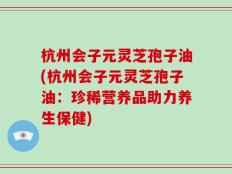 杭州会子元灵芝孢子油(杭州会子元灵芝孢子油：珍稀营养品助力养生保健)