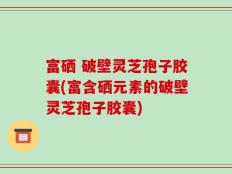 富硒 破壁灵芝孢子胶囊(富含硒元素的破壁灵芝孢子胶囊)