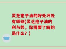 灵芝孢子油的好处坏处有哪些(灵芝孢子油的利与弊，你需要了解的是什么？)