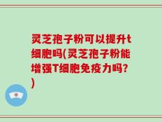 灵芝孢子粉可以提升t细胞吗(灵芝孢子粉能增强T细胞免疫力吗？)