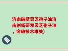 济南破壁灵芝孢子油济南创新研发灵芝孢子油，突破技术难关)