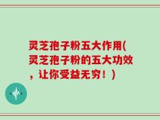 灵芝孢子粉五大作用(灵芝孢子粉的五大功效，让你受益无穷！)
