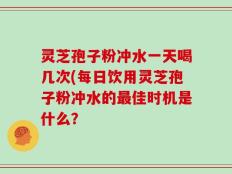 灵芝孢子粉冲水一天喝几次(每日饮用灵芝孢子粉冲水的最佳时机是什么？