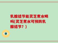 乳腺结节能灵芝煮水喝吗(灵芝煮水可预防乳腺结节？)