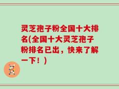 灵芝孢子粉全国十大排名(全国十大灵芝孢子粉排名已出，快来了解一下！)