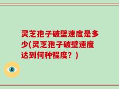 灵芝孢子破壁速度是多少(灵芝孢子破壁速度达到何种程度？)