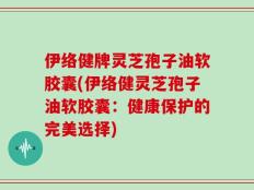 伊络健牌灵芝孢子油软胶囊(伊络健灵芝孢子油软胶囊：健康保护的完美选择)