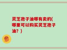 灵芝孢子油哪有卖的(哪里可以购买灵芝孢子油？)