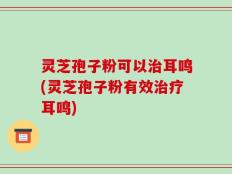 灵芝孢子粉可以治耳鸣(灵芝孢子粉有效治疗耳鸣)