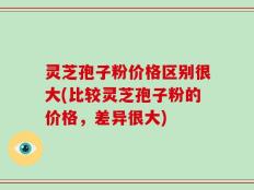 灵芝孢子粉价格区别很大(比较灵芝孢子粉的价格，差异很大)
