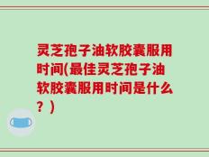 灵芝孢子油软胶囊服用时间(最佳灵芝孢子油软胶囊服用时间是什么？)