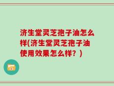 济生堂灵芝孢子油怎么样(济生堂灵芝孢子油使用效果怎么样？)