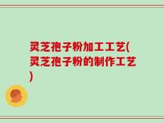 灵芝孢子粉加工工艺(灵芝孢子粉的制作工艺)