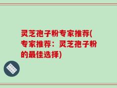 灵芝孢子粉专家推荐(专家推荐：灵芝孢子粉的最佳选择)