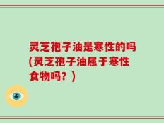 灵芝孢子油是寒性的吗(灵芝孢子油属于寒性食物吗？)