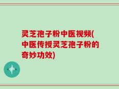 灵芝孢子粉中医视频(中医传授灵芝孢子粉的奇妙功效)
