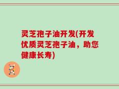灵芝孢子油开发(开发优质灵芝孢子油，助您健康长寿)