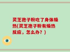 灵芝孢子粉吃了身体燥热(灵芝孢子粉有燥热反应，怎么办？)