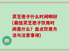 灵芝孢子什么时间喝好(最佳灵芝孢子饮用时间是什么？盘点饮用方法与注意事项)