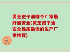 灵芝孢子油哪个厂家最好最安全(灵芝孢子油安全品质最佳的生产厂家推荐)