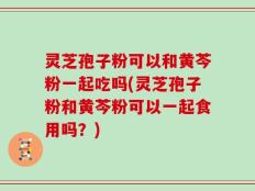 灵芝孢子粉可以和黄芩粉一起吃吗(灵芝孢子粉和黄芩粉可以一起食用吗？)