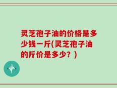 灵芝孢子油的价格是多少钱一斤(灵芝孢子油的斤价是多少？)