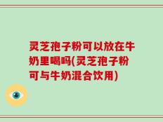 灵芝孢子粉可以放在牛奶里喝吗(灵芝孢子粉可与牛奶混合饮用)