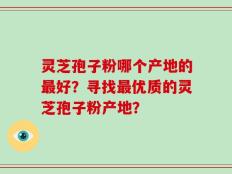 灵芝孢子粉哪个产地的最好？寻找最优质的灵芝孢子粉产地？