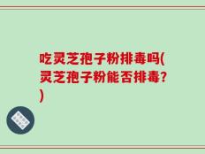 吃灵芝孢子粉排毒吗(灵芝孢子粉能否排毒？)