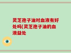 灵芝孢子油对血液有好处吗(灵芝孢子油的血液益处