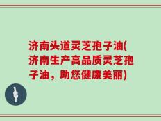 济南头道灵芝孢子油(济南生产高品质灵芝孢子油，助您健康美丽)