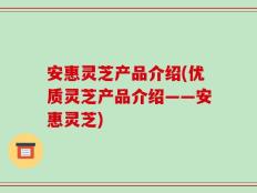 安惠灵芝产品介绍(优质灵芝产品介绍——安惠灵芝)